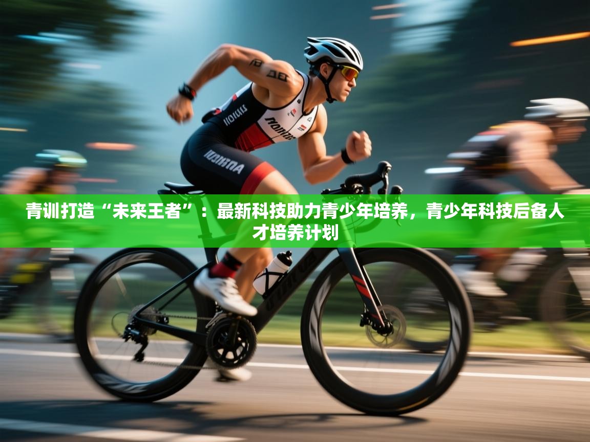 青训打造“未来王者”：最新科技助力青少年培养，青少年科技后备人才培养计划  第1张